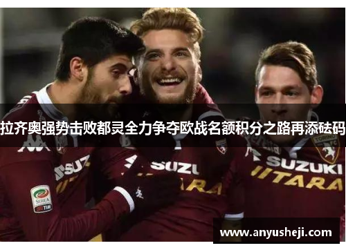 拉齐奥强势击败都灵全力争夺欧战名额积分之路再添砝码